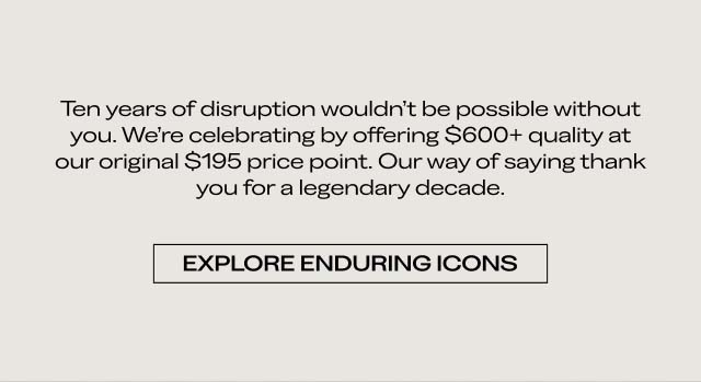 Ten years of disruption wouldn’t be possible without you. We’re celebrating by offering $600+ quality at our original $195 price point. Our way of saying thank you for a legendary decade. EXPLORE ENDURING ICONS