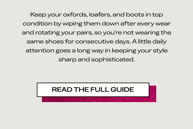 Keep your oxfords, loafers, and boots in top condition by wiping them down after every wear and rotating your pairs, so you’re not wearing the same shoes for consecutive days. A little daily attention goes a long way in keeping your style sharp and sophisticated. [READ THE FULL GUIDE]