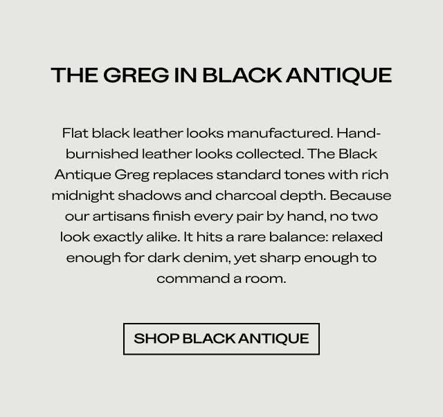 THE GREG IN BLACK ANTIQUE Flat black leather looks manufactured. Hand-burnished leather looks collected. The Black Antique Greg replaces standard tones with rich midnight shadows and charcoal depth. Because our artisans finish every pair by hand, no two look exactly alike. It hits a rare balance: relaxed enough for dark denim, yet sharp enough to command a room. [SHOP BLACK ANTIQUE]