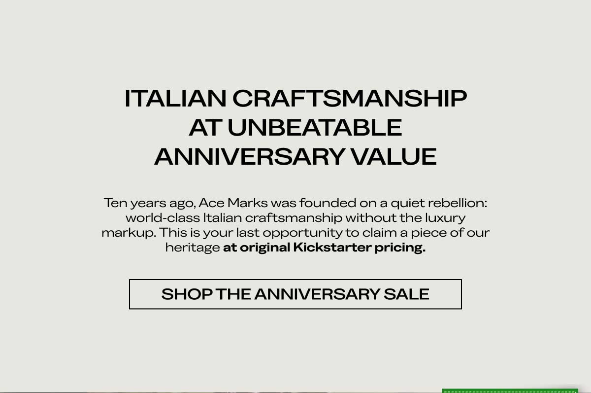 ITALIAN CRAFTSMANSHIP AT UNBEATABLE ANNIVERSARY VALUE Ten years ago, Ace Marks was founded on a quiet rebellion: world-class Italian craftsmanship without the luxury markup. This is your last opportunity to claim a piece of our heritage at original Kickstarter pricing.  [SHOP THE ANNIVERSARY SALE]