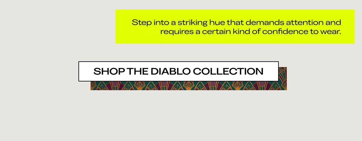 Step into a striking hue that demands attention and requires a certain kind of confidence to wear.  [SHOP THE DIABLO COLLECTION]