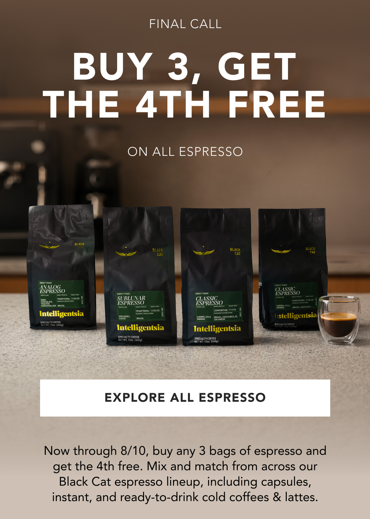 Final Call. Buy 3, the 4th free. On all espresso. | EXPLORE ALL ESPRESSO | Now through 8/10, buy any 3 bags of espresso and get the 4th free. Mix and match from across our Black Cat espresso lineup, including capsules, instant, and ready-to-drink Cold Coffees & lattes. 
