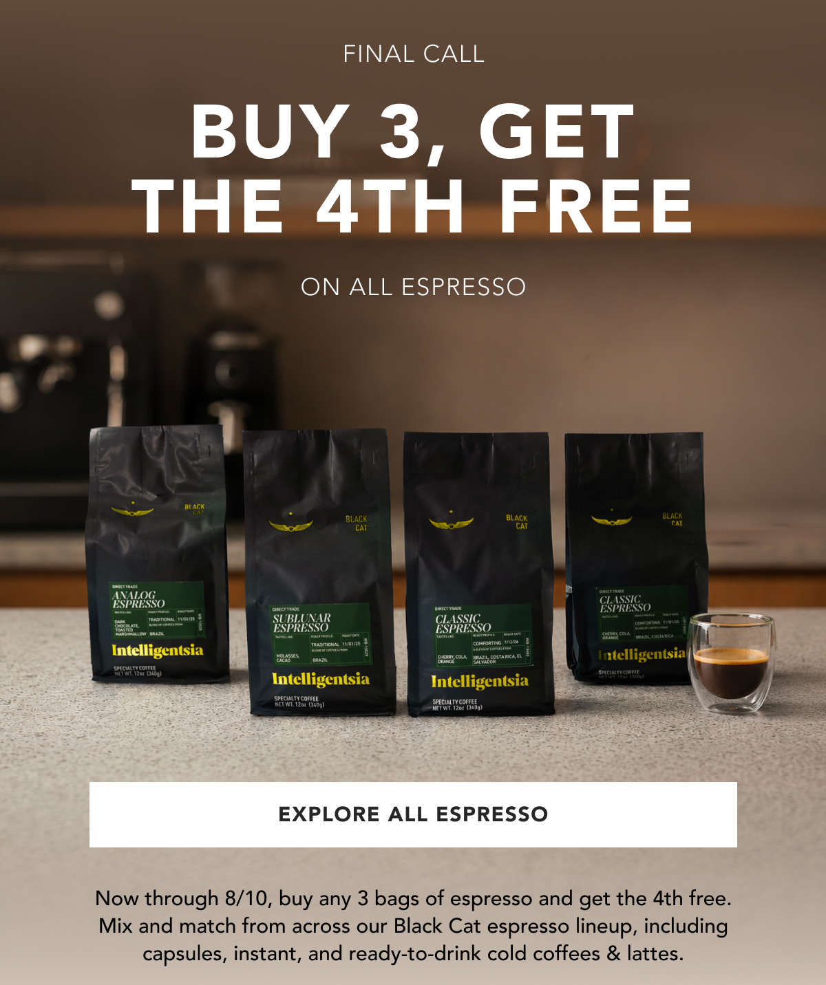 Final Call. Buy 3, the 4th free. On all espresso. | EXPLORE ALL ESPRESSO | Now through 8/10, buy any 3 bags of espresso and get the 4th free. Mix and match from across our Black Cat espresso lineup, including capsules, instant, and ready-to-drink Cold Coffees & lattes. 