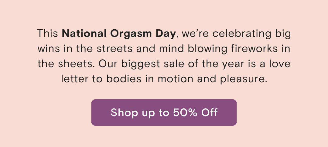 This National Orgasm Day, we're celebrating big wins in the streets and mind blowing fireworks in the sheets. It's a sale celebrating of bodies in motion and pleasure as a personal best. 