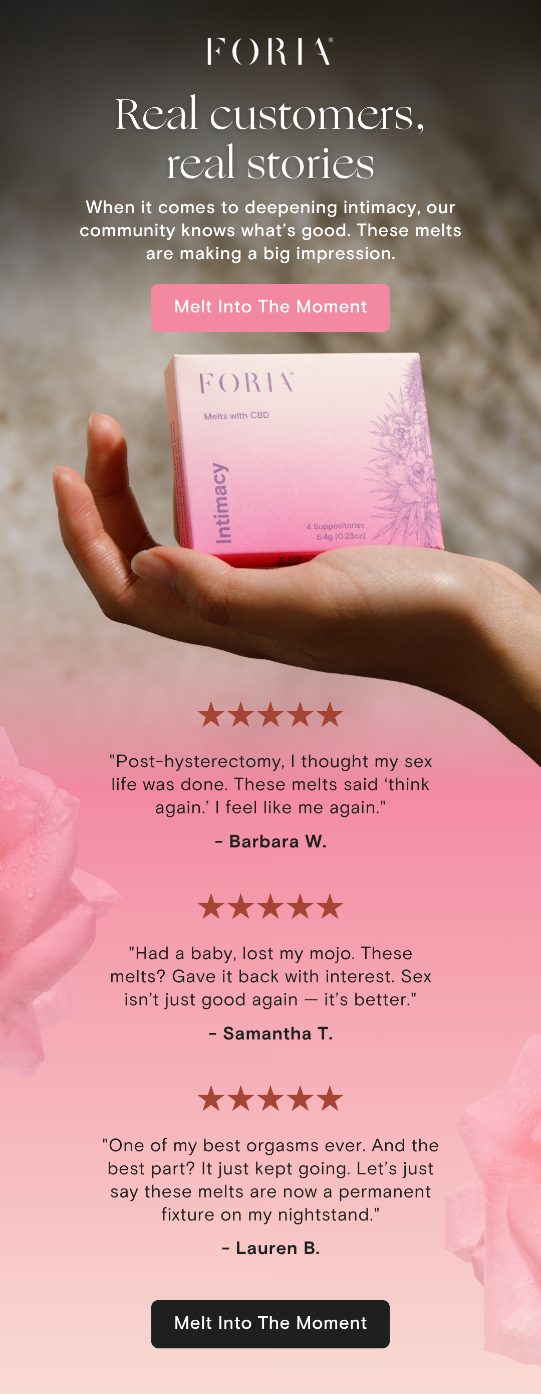 When it comes to deepening intimacy, our community knows what's good. From solo rituals to partnered connection, these melts are making a big impression.  [Button: Melt Into The Moment]  (Visual of a hand holding a pink Foria Intimacy Melts box)  ★★★★★ "Post-hysterectomy, I thought my sex life was done. These melts said 'think again.' I feel like me again." – Barbara W.  ★★★★★ "Had a baby, lost my mojo. These melts? Gave it back with interest. Sex isn't just good again—it's better." – Samantha T.  ★★★★★ "One of my best orgasms ever. And the best part? It just kept going. Let's just say these melts are now a permanent fixture on my nightstand." – Lauren B.