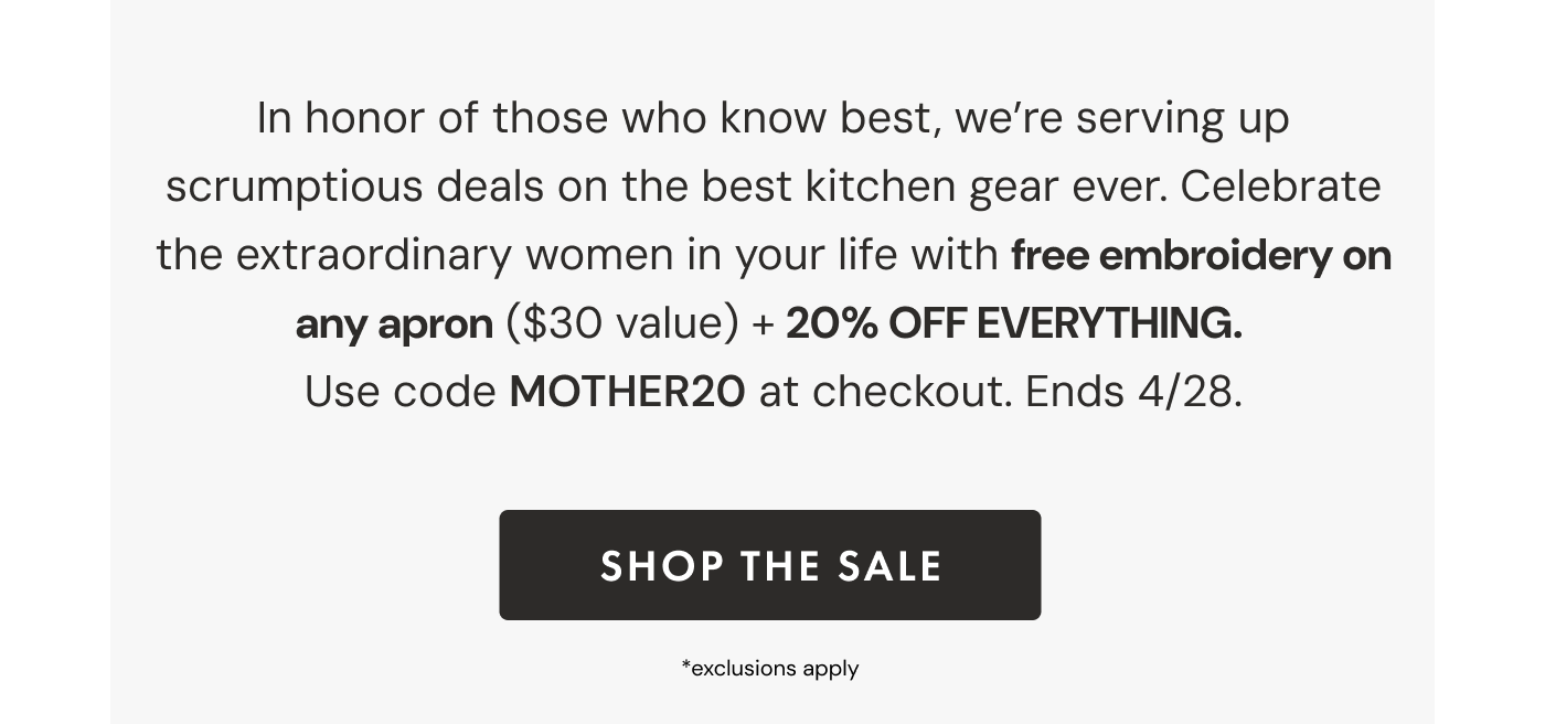 In honor of those who know best, we're serving up scrumptious deals on the best kitchen gear ever. Celebrate the extraordinary women in your life with free embroidery on any apron ($30 value) + 20% OFF EVERYTHING.  Use code MOTHER20 at checkout. Ends 4/28. | SHOP THE SALE | *exclusions apply