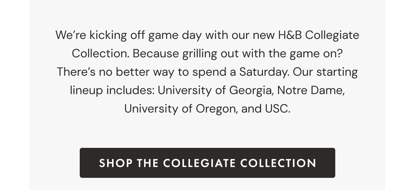 We're kicking off game day with our new H&B Collegiate Collection. Because grilling out with the game on? There's no better way to spend a Saturday. Our starting lineup includes: University of Georgia, Notre Dame, University of Oregon, and USC. | SHOP THE COLLEGIATE COLLECTION