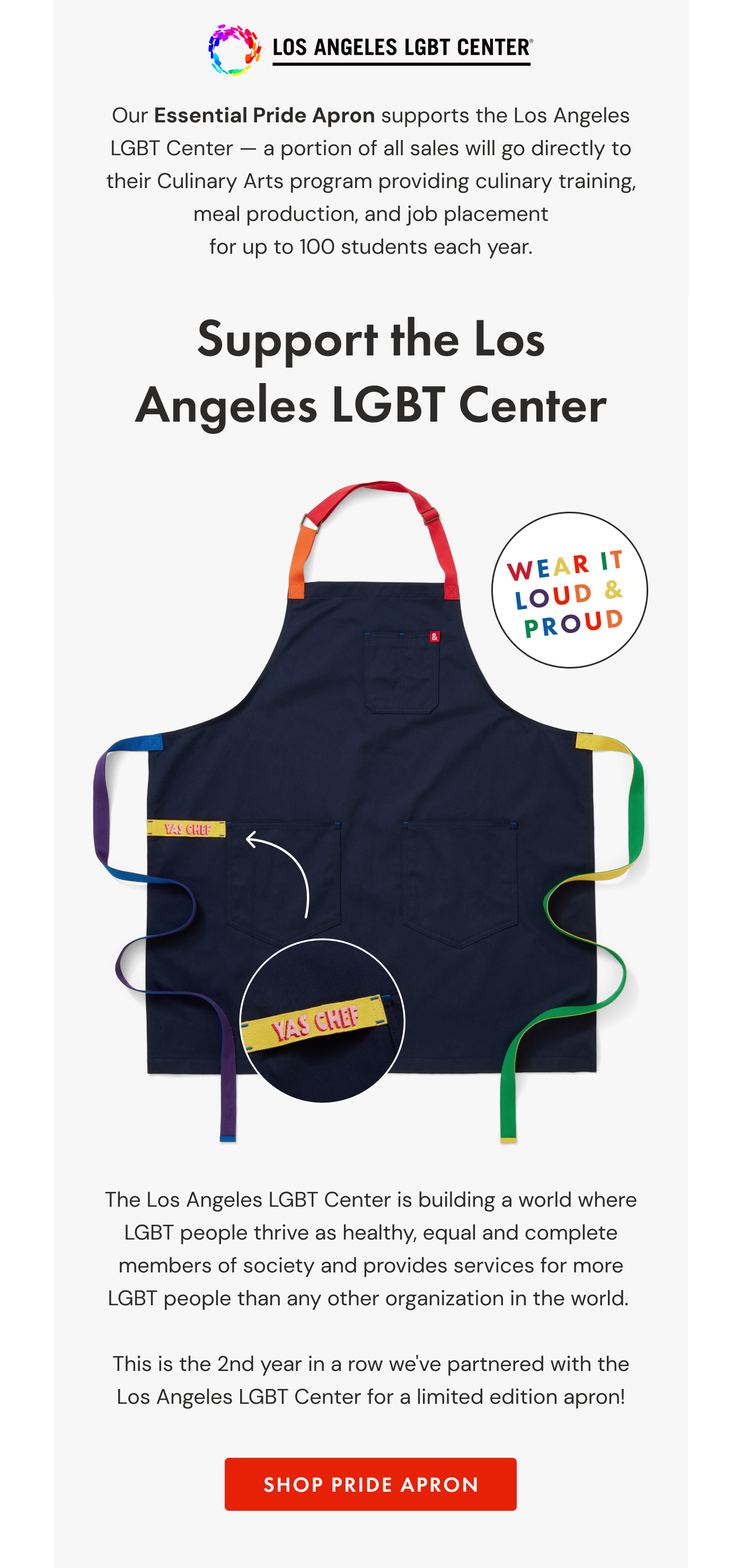 Our Essential Pride Apron supports the Los Angeles LGBT Center — a portion of all sales will go directly to their Culinary Arts program providing culinary training, meal production, and job placement for up to 100 students each year. The Los Angeles LGBT Center is building a world where LGBT people thrive as healthy, equal and complete members of society and provides services for more LGBT people than any other organization in the world.   This is the 2nd year in a row we've partnered with the Los Angeles LGBT Center for a limited edition apron! | SHOP PRIDE APRON