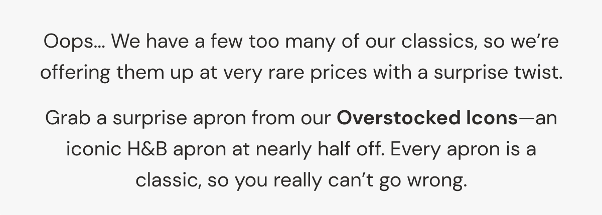 Oops... We have a few too many of our classics, so we're offering them up at very rare prices with a surprise twist. | Grab a surprise apron from our Overstocked Icons—an iconic H&B apron at nearly half off. Every apron is a classic, so you really can't go wrong.