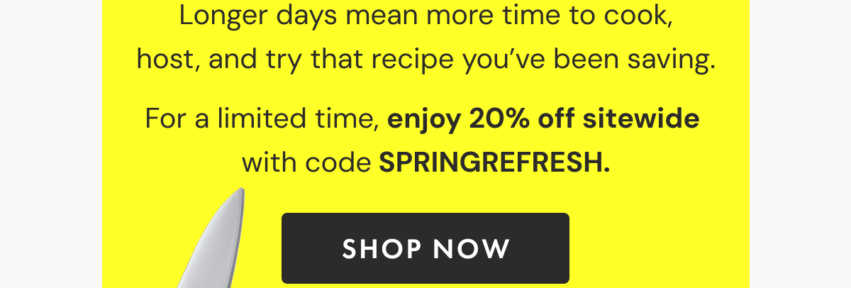 Longer days mean more time to cook, host, and try that recipe you've been saving. For a limited time, enjoy 20% off sitewide with code SPRINGREFRESH | SHOP NOW