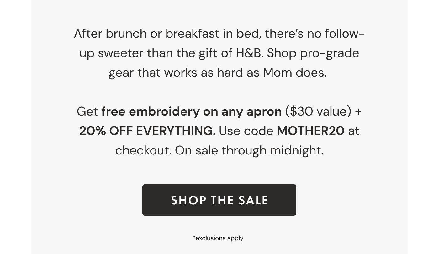 After brunch or breakfast in bed, there's no follow-up sweeter than the gift of H&B. Shop pro-grade gear that works as hard as Mom does.   Get free embroidery on any apron ($30 value) + 20% OFF EVERYTHING. Use code MOTHER20 at checkout. On sale through midnight. | SHOP THE SALE | *exclusions apply