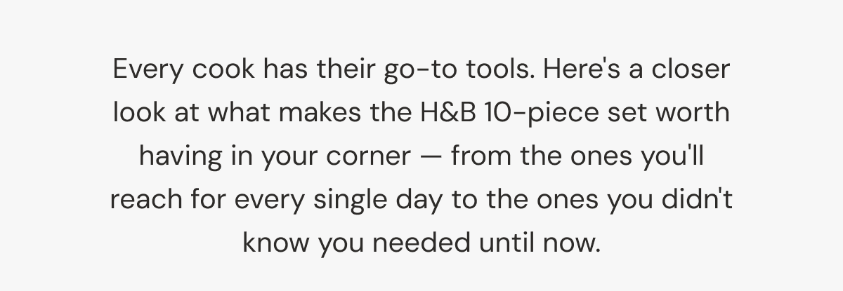Every cook has their go-to tools. Here's a closer look at what makes the H&B 10-piece set worth having in your corner — from the ones you'll reach for every single day to the ones you didn't know you needed until now.