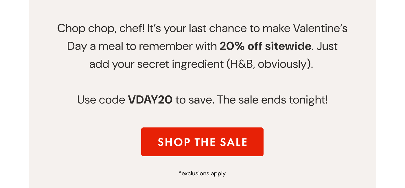 Chop chop, chef! It's your last chance to make Valentine's Day a meal to remember with 20% off sitewide. Just add your secret ingredient (H&B, obviously).   Use code VDAY20 to save. The sale ends tonight! | SHOP THE SALE
