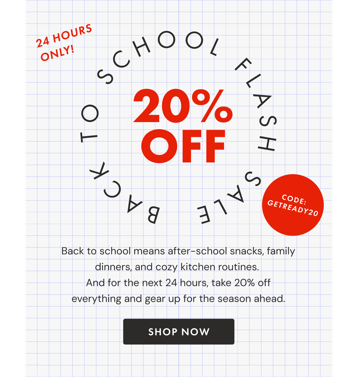 24 Hours Only! BACK TO SCHOOL FLASH SALE—20% OFF | Use code GETREADY20 | Back to school means after-school snacks, family dinners, and cozy kitchen routines.  And for the next 24 hours, take 20% off everything and gear up for the season ahead. | SHOP NOW