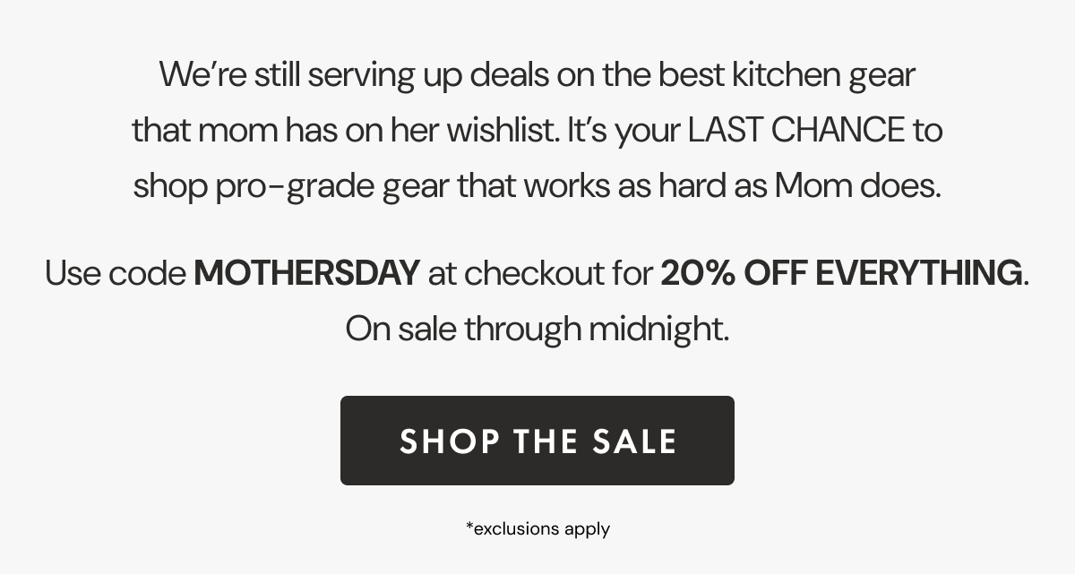 We’re still serving up deals on the best kitchen gear that mom has on her wishlist. It’s your LAST CHANCE to shop pro-grade gear that works as hard as Mom does. Use code MOTHERSDAY at checkout for 20% OFF EVERYTHING. On sale through midnight. | SHOP THE SALE