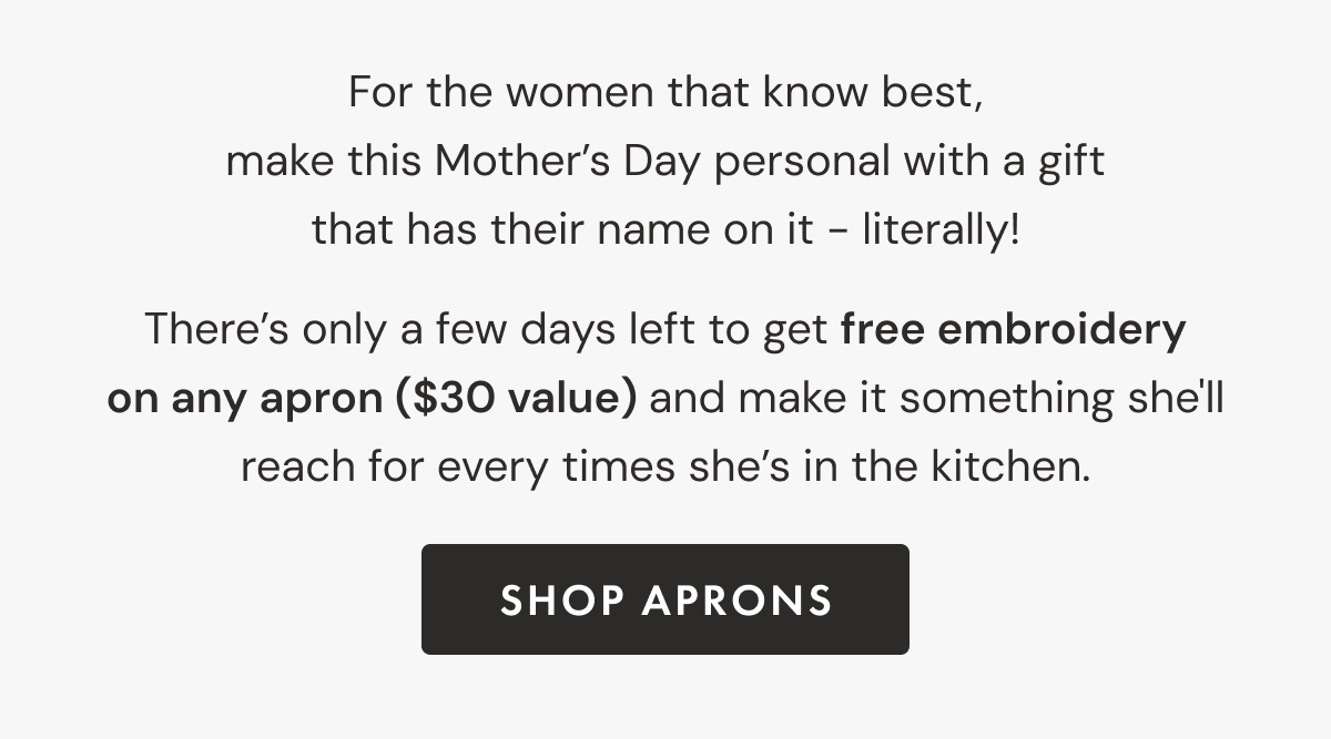 After everything she's taught you in the kitchen, she deserves more than a candle. Give her something she'll actually use and put her name on it! For a limited time, celebrate those extraordinary women with free embroidery on any apron ($30 value) | SHOP APRONS