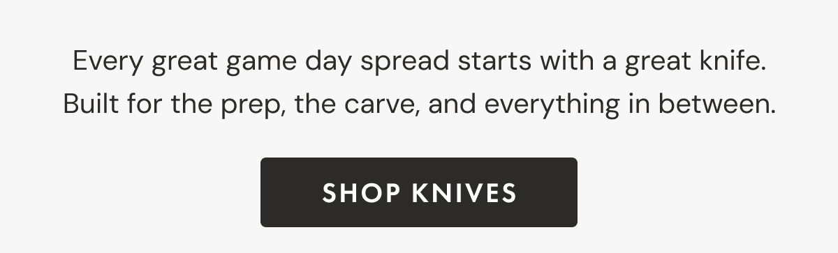 Every great game day spread starts with a great knife. Built for the prep, the carve, and everything in between. | shop KNIVES