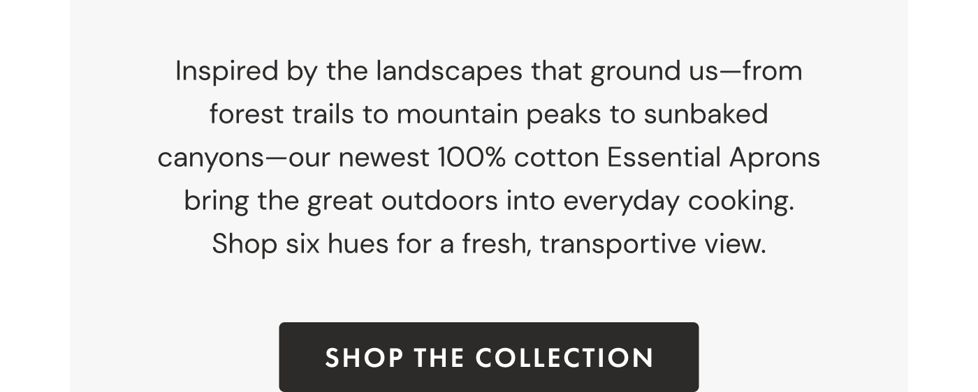Inspired by the landscapes that ground us—from forest trails to mountain peaks to sunbaked canyons—our newest 100% cotton Essential Aprons bring the great outdoors into everyday cooking. Shop six hues for a fresh, transportive view. | SHOP THE COLLECTION