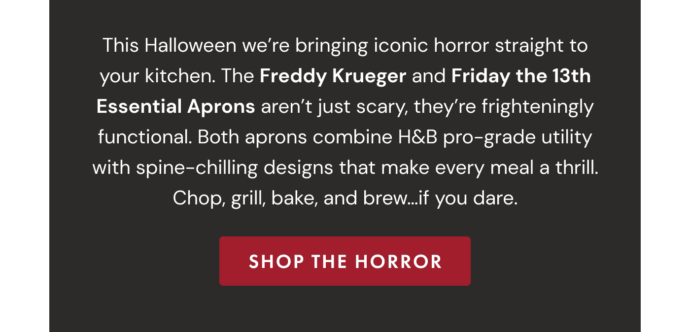 This Halloween we’re bringing iconic horror straight to your kitchen. The Freddy Krueger and Friday the 13th Essential Aprons aren’t just scary, they’re frighteningly functional. Both aprons combine H&B pro-grade utility with spine-chilling designs that make every meal a thrill. Chop, grill, bake, and brew…if you dare. | SHOP THE HORROR