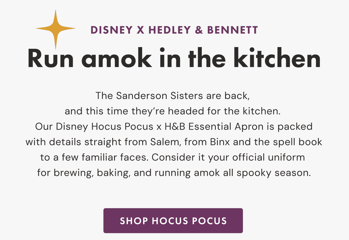 DISNEY X HEDLEY & BENNETT | Run amok in the kitchen | The Sanderson Sisters are back, and this time they’re headed for the kitchen. | Our Disney Hocus Pocus x H&B Essential Apron is packed with details straight from Salem, from Binx and the spell book to a few familiar faces. | Consider it your official uniform for brewing, baking, and running amok all spooky season. | SHOP HOCUS POCUS