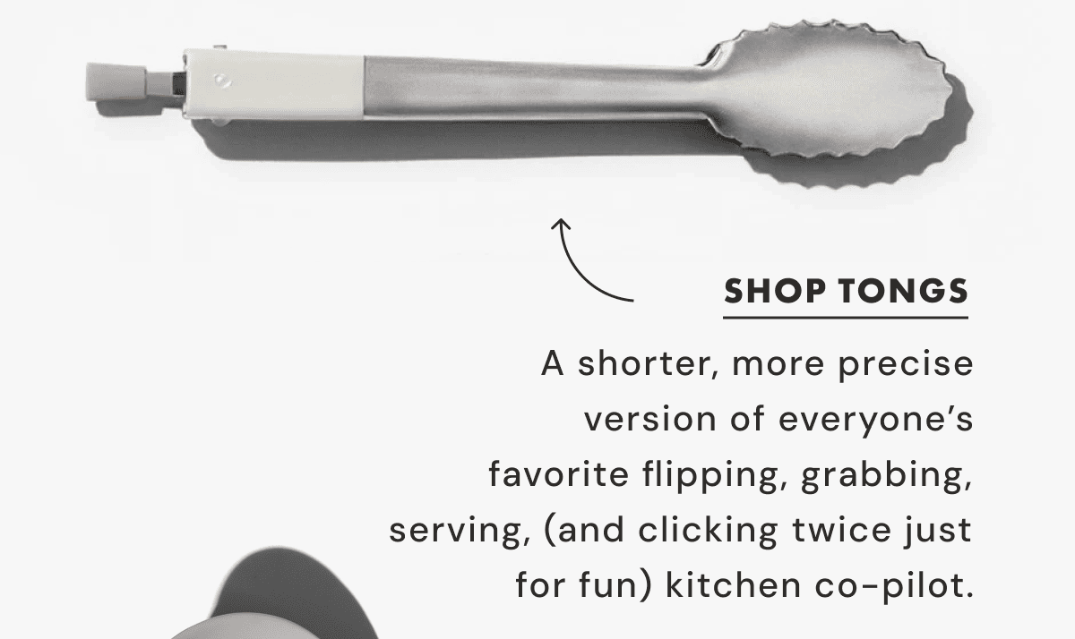 SHOP TONGS | A shorter, more precise version of everyone’s favorite flipping, grabbing, serving, (and clicking twice just for fun) kitchen co-pilot.
