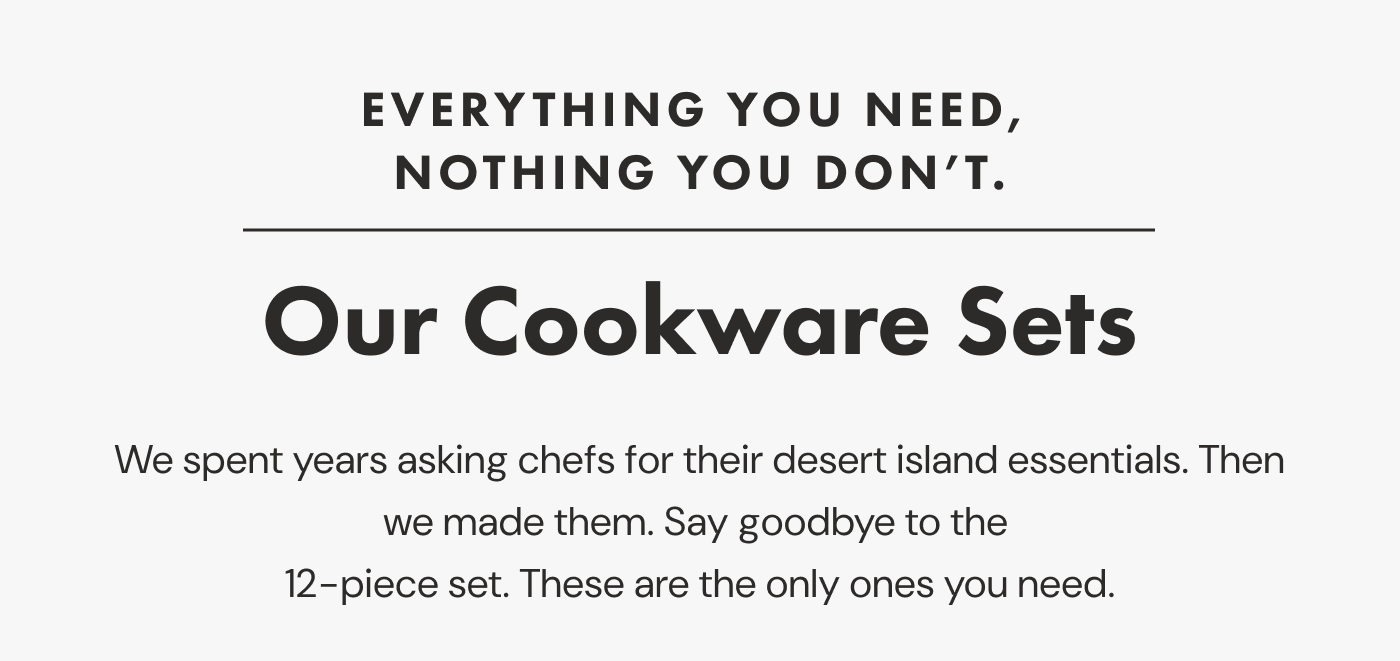 EVERYTHING YOU NEED, NOTHING YOU DON'T. | Our Cookware Sets | We spent years asking chefs for their desert island essentials. Then we made them. Say goodbye to the 12-piece set. These are the only ones you need.