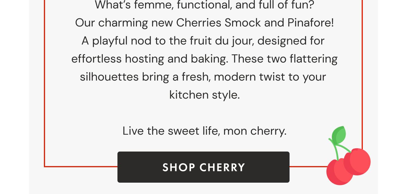 What's femme, functional, and full of fun?  Our charming new Cherries Smock and Pinafore!  A playful nod to the fruit du jour, designed for  effortless hosting and baking. These two flattering silhouettes bring a fresh, modern twist to your  kitchen style.  Live the sweet life, mon cherry. | SHOP CHERRY