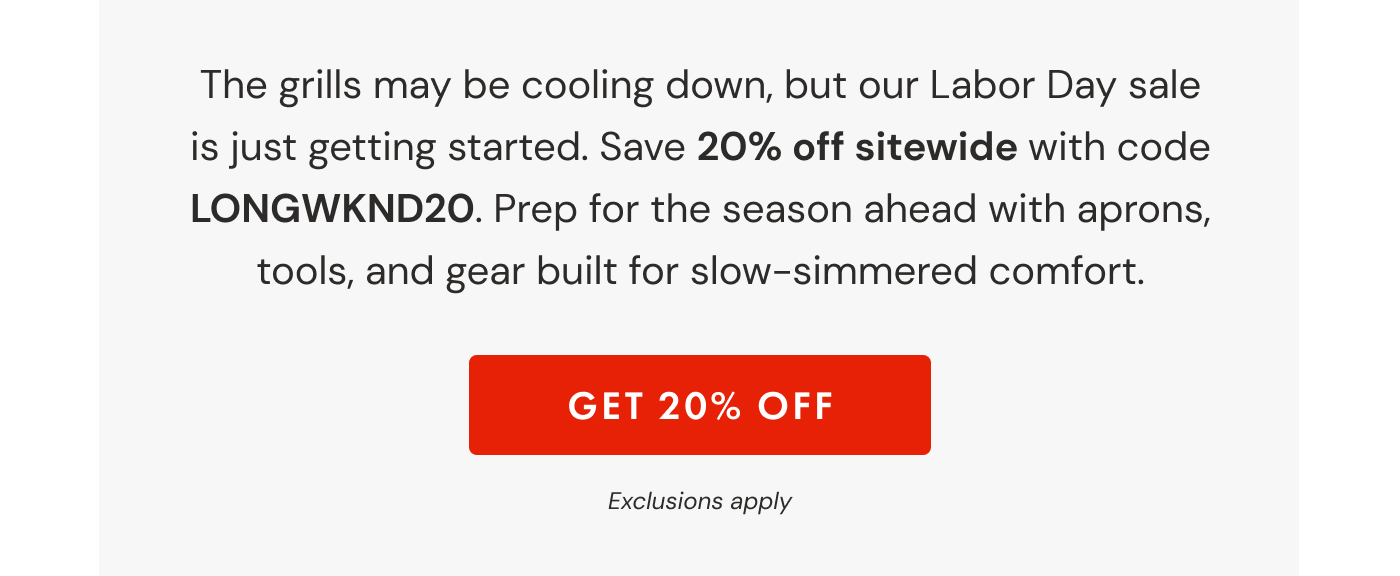 The grills may be cooling down, but our Labor Day sale is just getting started. Save 20% off sitewide with code LONGWKND20. Prep for the season ahead with aprons, tools, and gear built for slow-simmered comfort. | GET 20% OFF