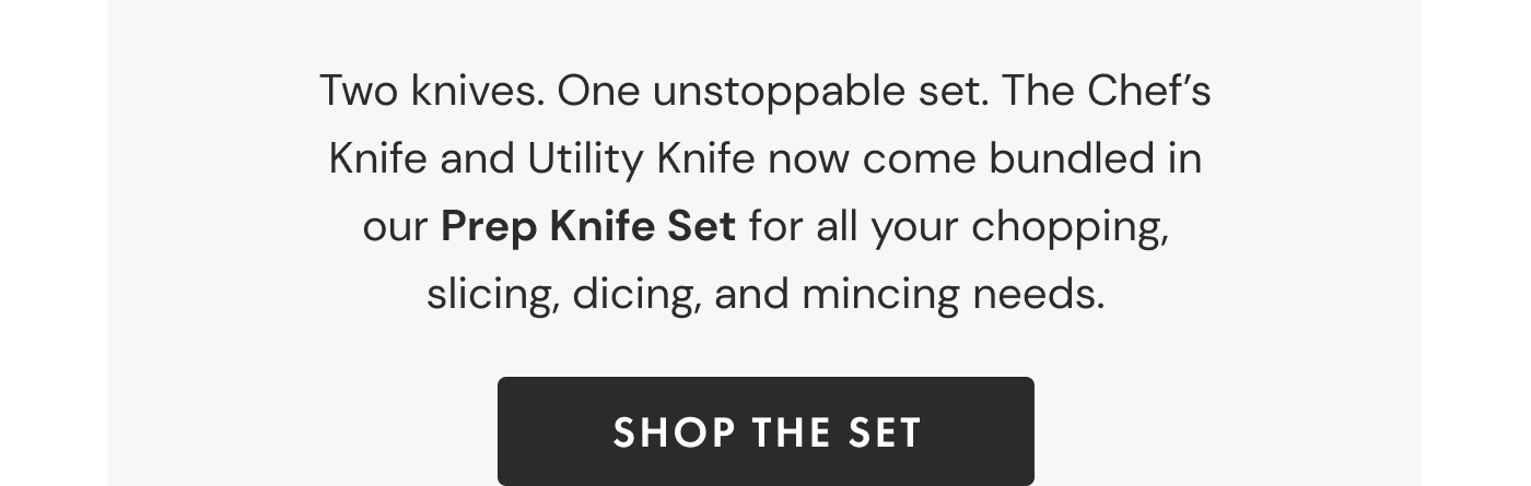 Two knives. One unstoppable set. The Chef's Knife and Utility Knife now come bundled in our Prep Knife Set for all your chopping, slicing, dicing, and mincing needs. | SHOP THE SET