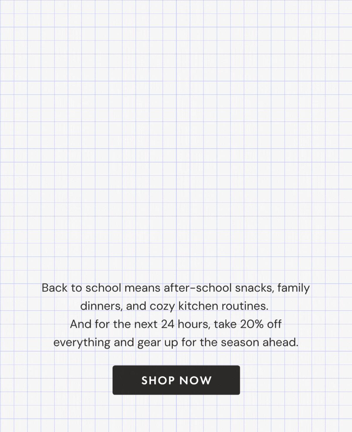 24 Hours Only! BACK TO SCHOOL FLASH SALE—20% OFF | Use code GETEREADY20 | Back to school means after-school snacks, family dinners, and cozy kitchen routines.  And for the next 24 hours, take 20% off everything and gear up for the season ahead. | SHOP NOW