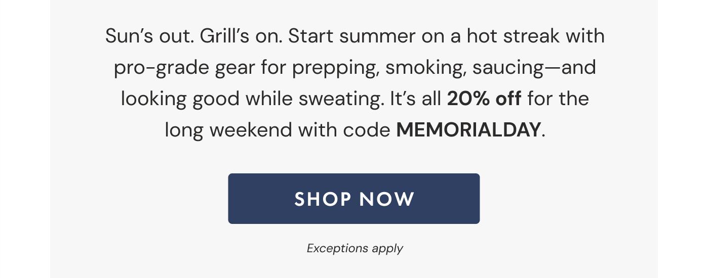 Sun's out. Grill's on. Start summer on a hot streak with pro-grade gear for prepping, smoking, saucing—and looking good while sweating. It's all 20% off for the long weekend with code MEMORIALDAY. | SHOP NOW