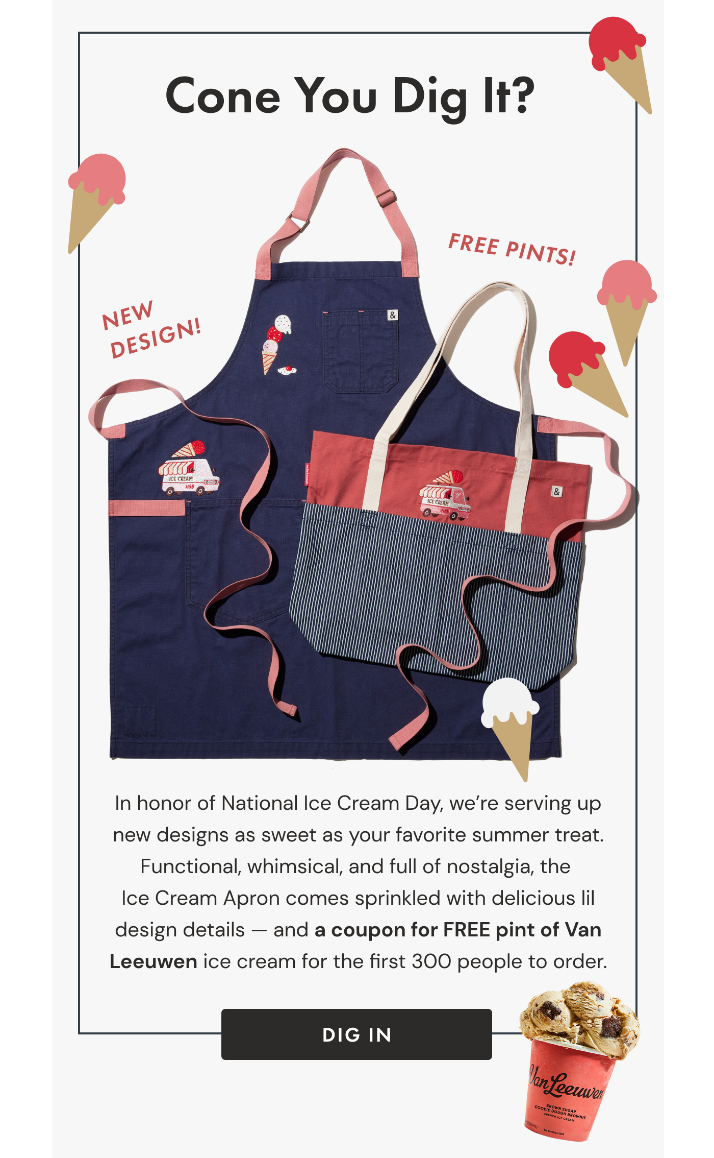 Cone You Dig It? | In honor of National Ice Cream Day, we're serving up new designs as sweet as your favorite summer treat. Functional, whimsical, and full of nostalgia, the  Ice Cream Apron comes sprinkled with delicious lil design details — and a coupon for FREE pint of Van Leeuwen  ice cream for the first 300 people to order. | Dig In
