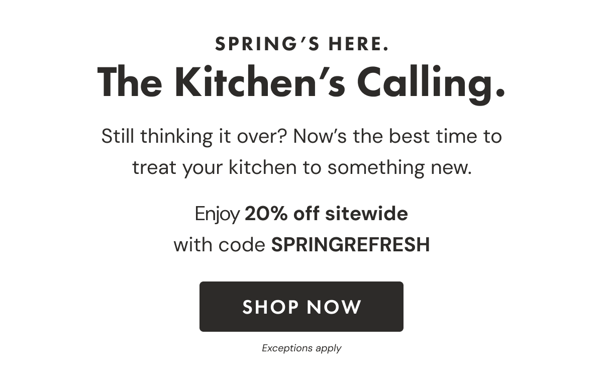 SPRING'S HERE. The Kitchen's Calling. Still thinking it over? Now's the best time to treat your kitchen to something new. Enjoy 20% off sitewide with code SPRINGREFRESH | SHOP NOW