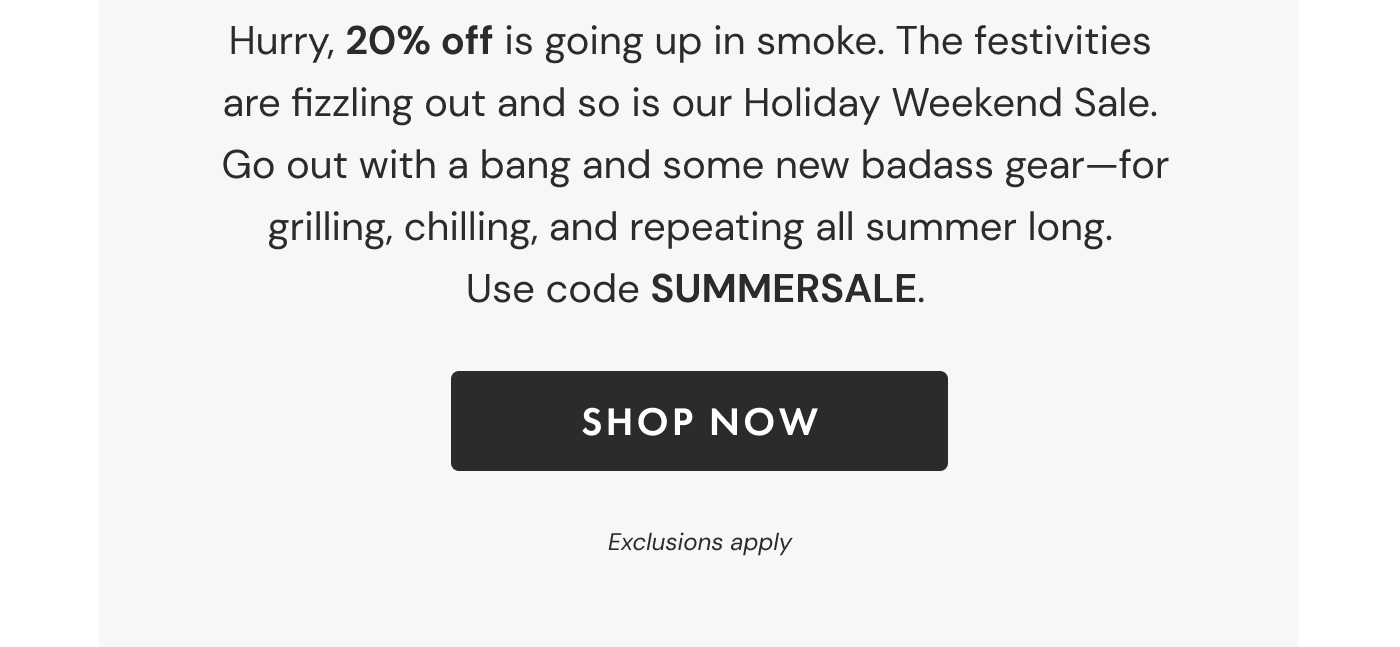 Hurry, 20% off is going up in smoke. The festivities  are fizzling out and so is our Holiday Weekend Sale.  Go out with a bang and some new badass gear—for grilling, chilling, and repeating all summer long.  Use code SUMMERSALE. | SHOP NOW