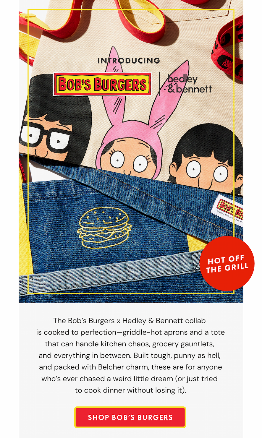 INTRODUCING BOB'S BURGERS X HEDLEY & BENNETT | HOT OFF THE GRILL | The Bob's Burgers x Hedley & Bennett collab  is cooked to perfection—griddle-hot aprons and a tote that can handle kitchen chaos, grocery gauntlets,  and everything in between. Built tough, punny as hell,  and packed with Belcher charm, these are for anyone who's ever chased a weird little dream (or just tried  to cook dinner without losing it). | SHOP BOB'S BURGERS
