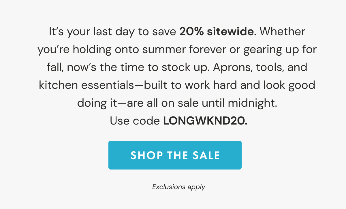 It's your last day to save 20% sitewide. Whether  you're holding onto summer forever or gearing up for  fall, now's the time to stock up. Aprons, tools, and  kitchen essentials—built to work hard and look good  doing it—are all on sale until midnight.  Use code LONGWKND20.  | SHOP THE SALE