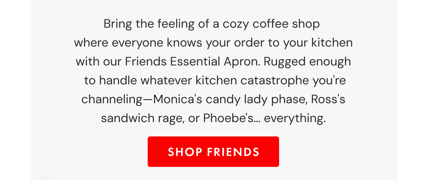 Bring the feeling of a cozy coffee shop where everyone knows your order to your kitchen with our Friends Essential Apron. Rugged enough  to handle whatever kitchen catastrophe you're channeling—Monica's candy lady phase, Ross's sandwich rage, or Phoebe's… everything. | SHOP FRIENDS