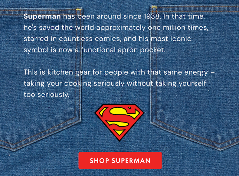 Superman has been around since 1938. In that time,  he's saved the world approximately one million times,  starred in countless comics, and his most iconic symbol is now a functional apron pocket.  This is kitchen gear for people with that same energy – taking your cooking seriously without taking yourself too seriously. 