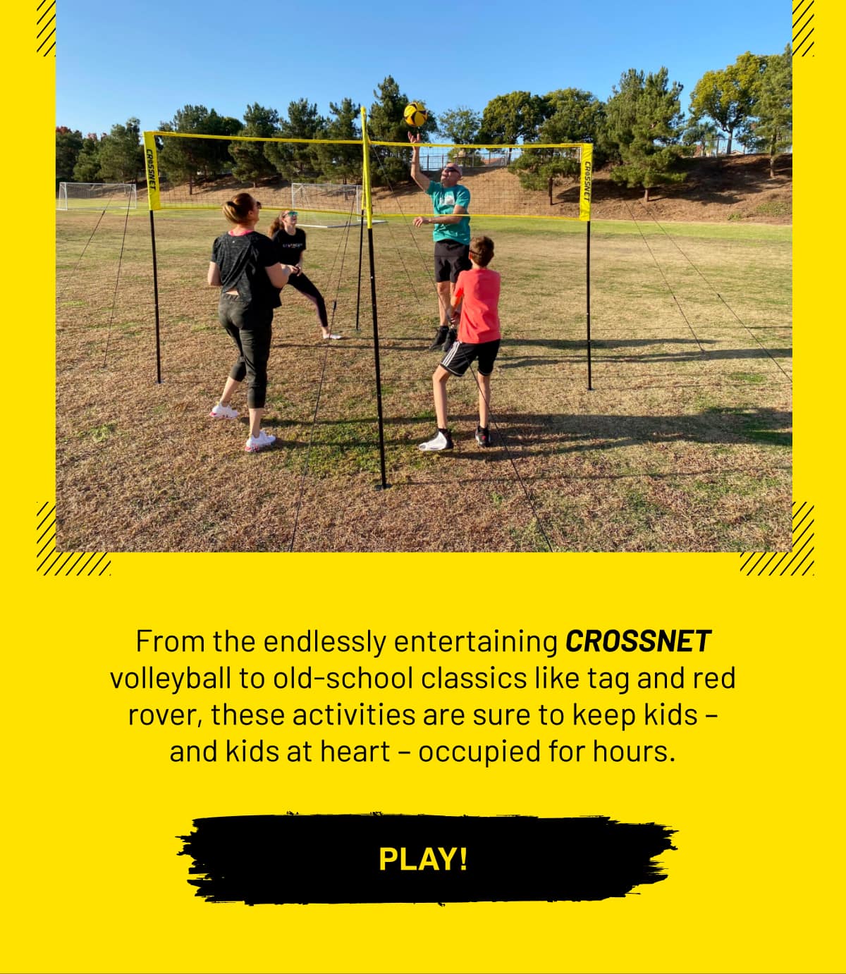 From the endlessly entertaining CROSSNET volleyball to old-school classics like tag and red rover, these activities are sure to keep kids – and kids at heart – occupied for hours. PLAY!