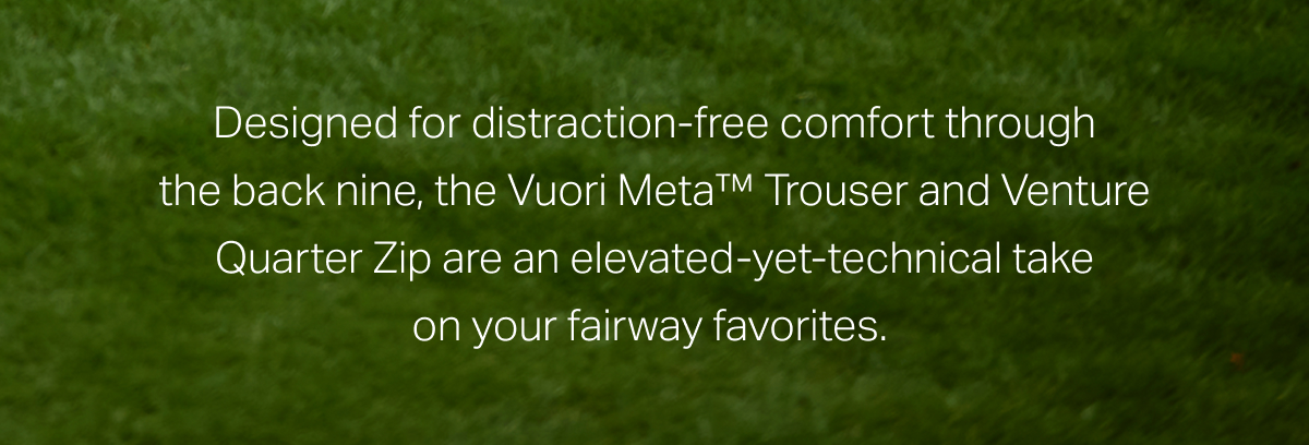 Designed for distraction-free comfort through the back nine, the Vuori Meta™ Trouser and Venture Quarter Zip are an elevated-yet-technical take on your fairway favorites.