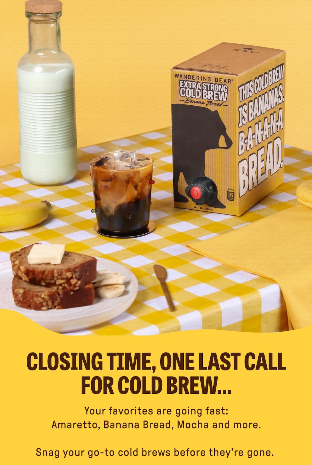 CLOSING TIME, ONE LAST CALL FOR COLD BREW... Your favorites are going fast: Amaretto, Banana Bread, Mocha and more. Snag your go-to cold brews before they're gone. 