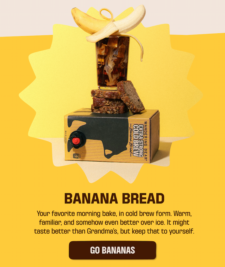 Banana ontop of a cold brew glass ontop of banana bread slices ontop of 96oz box of banana bread cold brew. Text of Banana bread. Your favorite morning bake, in cold brew form. Warm, familiar, and somehow even better over ice. It might taste better than Grandma's, but keep that to yourself. Go Bananas button