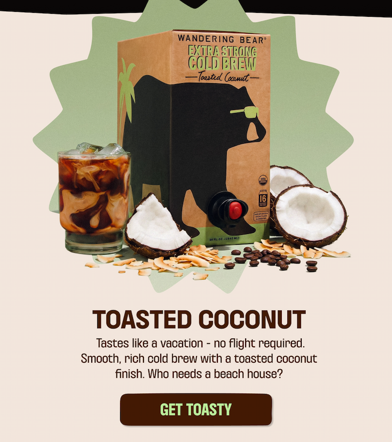 toasted coconut 96oz box with coconuts and cold brew glass. Toasted coconut tastes like a vacation - no flight required. Smooth, rich cold brew with a toasted coconut finish. Who needs a beach house? Get Toasty Button cold brew glass, summer never tasted so good, shop the collection