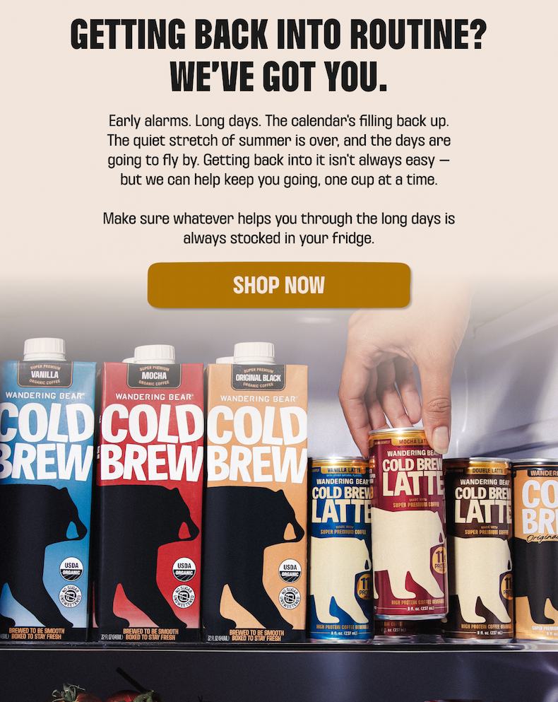 Getting back into routine? We've got you. Keep your fridge stocked with Wandering Bear Cold Brew in Vanilla, Mocha, and Original Black, and Cold Brew Latte cans. Shop now.