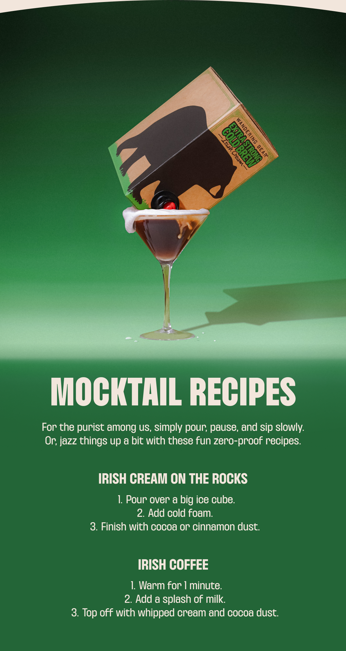 MOCKTAIL RECIPES For the purist among us, simply pour, pause, and sip slowly. Or, jazz things up a bit with these fun zero-proof recipes.  Irish Cream on the Rocks Pour over a big ice cube. Add cold foam. Finish with cocoa or cinnamon dust.  Irish Coffee Warm for 1 minute. Add a splash of milk. Top off with whipped cream and cocoa dust.