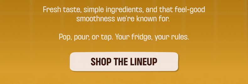 Fresh taste, simple ingredients, and that feel-good smoothness we're known for. Pop, pour, or tap. Your fridge, your rules. SHOP THE LINEUP