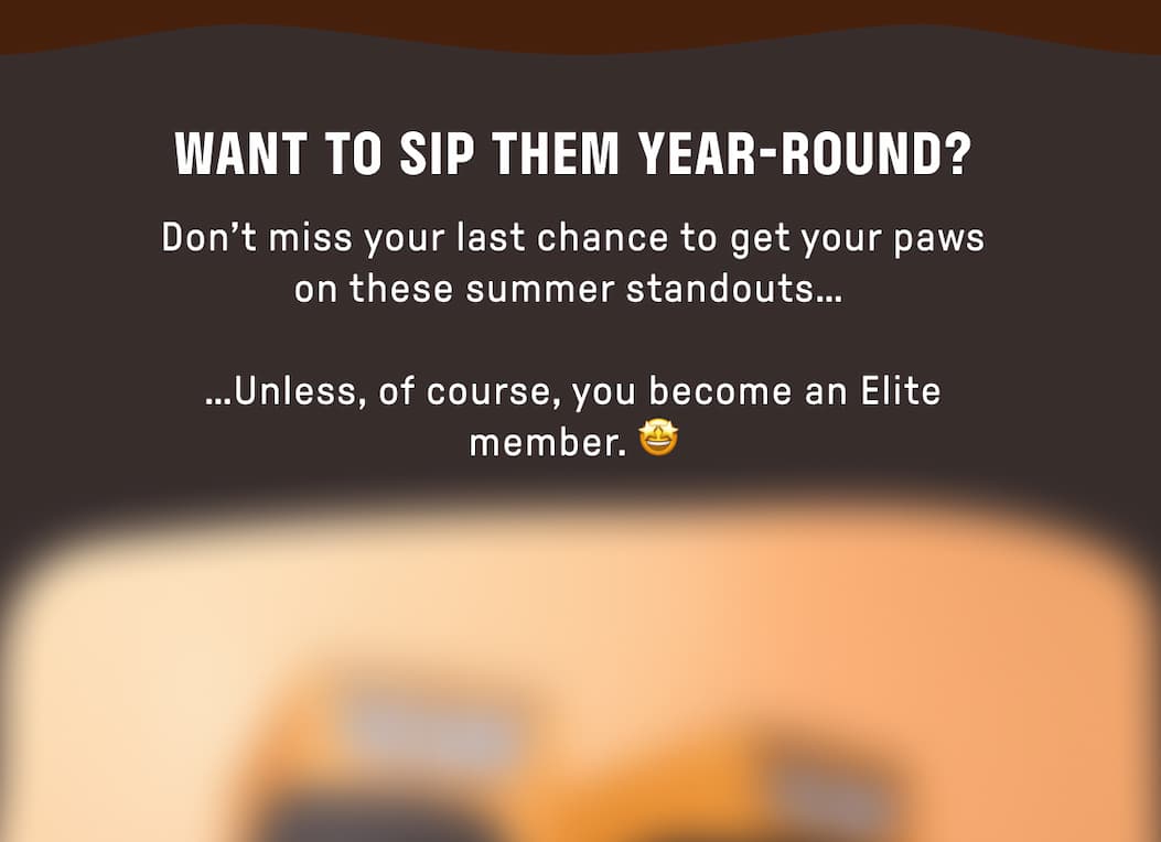 Want to Sip Them Year-Round? Don't miss your last chance to get your paws on these summer standouts...   ...Unless, of course, you become an Elite member. 🤩  