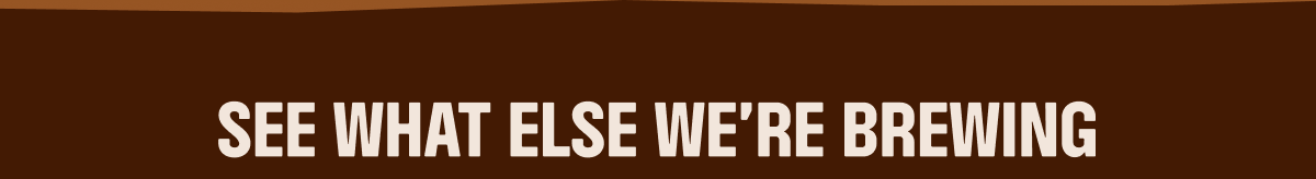 SEE WHAT ELSE WE'RE BREWING