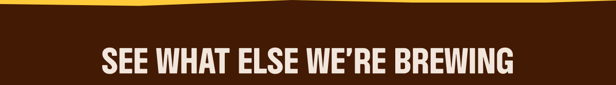 SEE WHAT ELSE WE'RE BREWING
