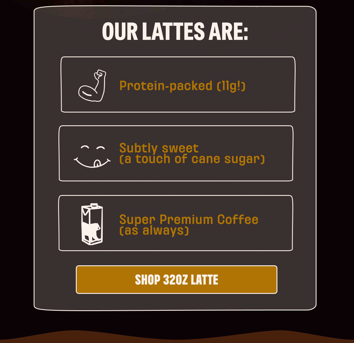 OUR LATTES ARE: Protein-packed, subtly sweet, super premium coffee. SHOP 32OZ LATTE